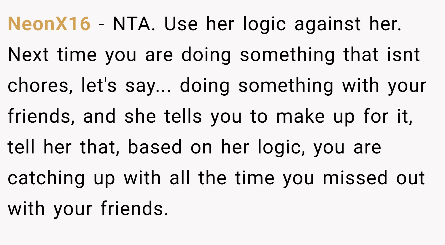 NeonX16 − NTA. Use her logic against her. Next time you are doing something that isnt chores, let's say... doing something with your friends, and she tells you to make up for it, tell her that, based on her logic, you are catching up with all the time you missed out with your friends.