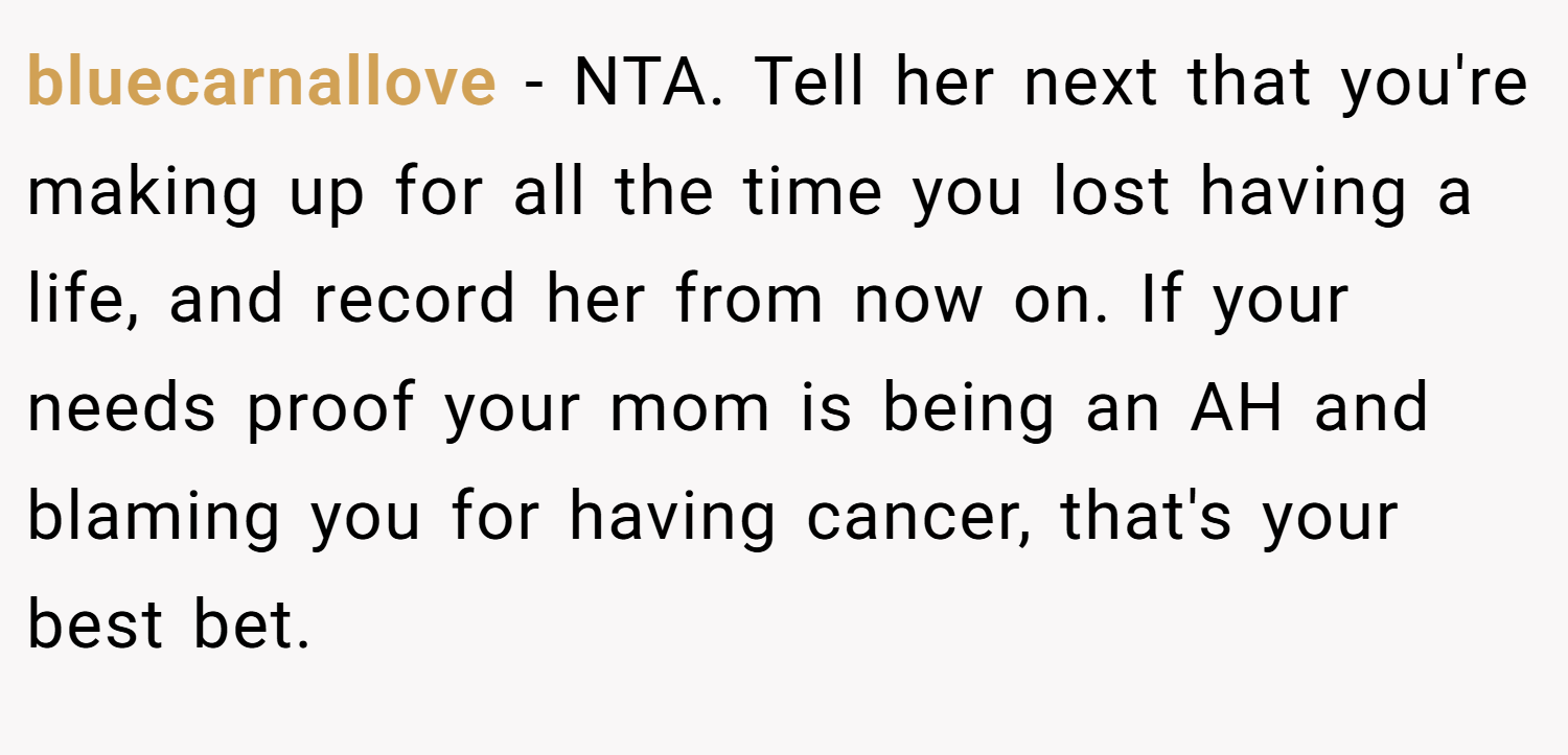 bluecarnallove − NTA. Tell her next that you're making up for all the time you lost having a life, and record her from now on. If your needs proof your mom is being an AH and blaming you for having cancer, that's your best bet.