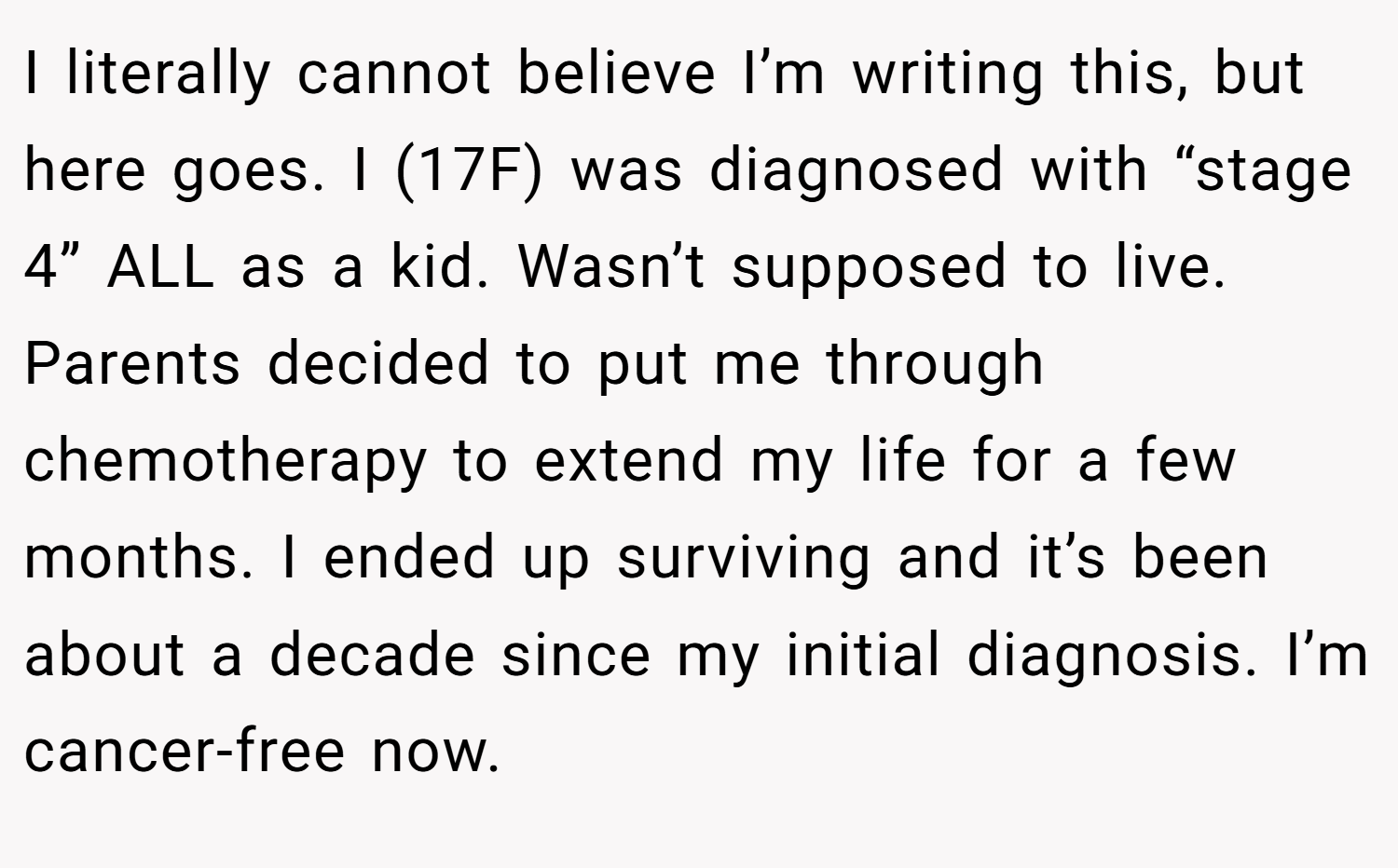 I literally cannot believe I’m writing this, but here goes. I (17F) was diagnosed with “stage 4” ALL as a kid. Wasn’t supposed to live. Parents decided to put me through chemotherapy to extend my life for a few months. I ended up surviving and it’s been about a decade since my initial diagnosis. I’m cancer-free now.
