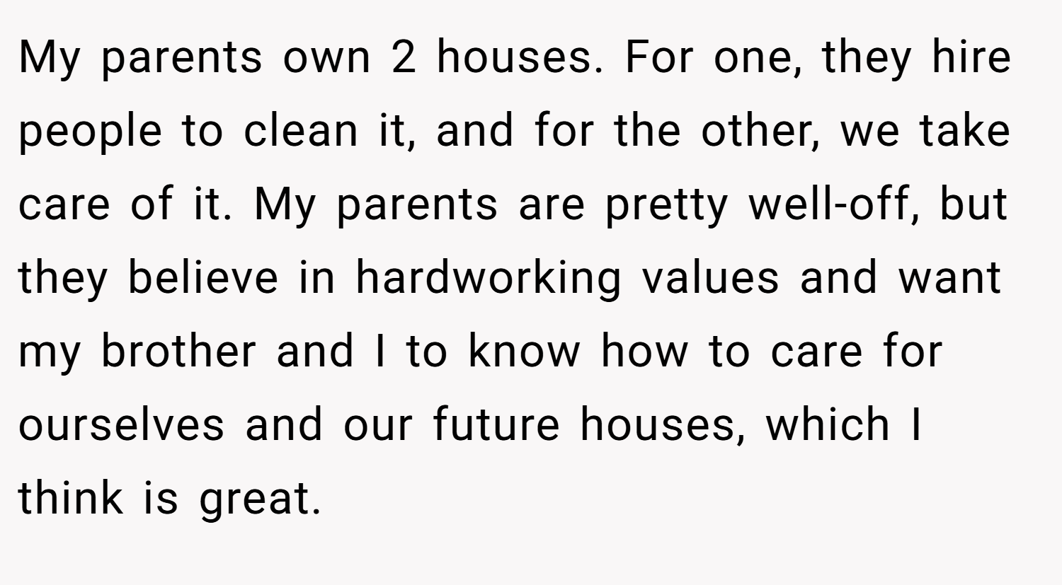 My parents own 2 houses. For one, they hire people to clean it, and for the other, we take care of it. My parents are pretty well-off, but they believe in hardworking values and want my brother and I to know how to care for ourselves and our future houses, which I think is great.