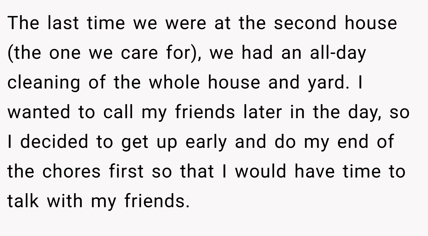The last time we were at the second house (the one we care for), we had an all-day cleaning of the whole house and yard. I wanted to call my friends later in the day, so I decided to get up early and do my end of the chores first so that I would have time to talk with my friends.