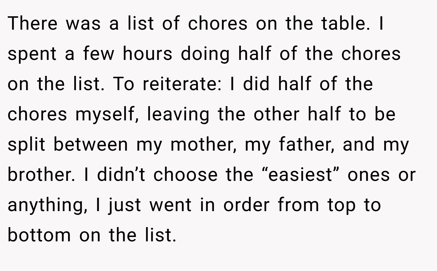 There was a list of chores on the table. I spent a few hours doing half of the chores on the list. To reiterate: I did half of the chores myself, leaving the other half to be split between my mother, my father, and my brother. I didn’t choose the “easiest” ones or anything, I just went in order from top to bottom on the list.