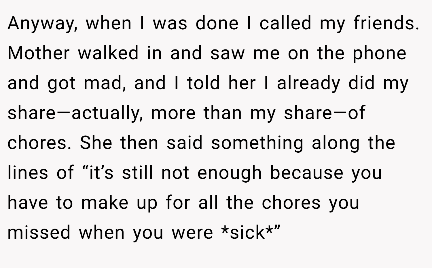 Anyway, when I was done I called my friends. Mother walked in and saw me on the phone and got mad, and I told her I already did my share—actually, more than my share—of chores. She then said something along the lines of “it’s still not enough because you have to make up for all the chores you missed when you were *sick*”