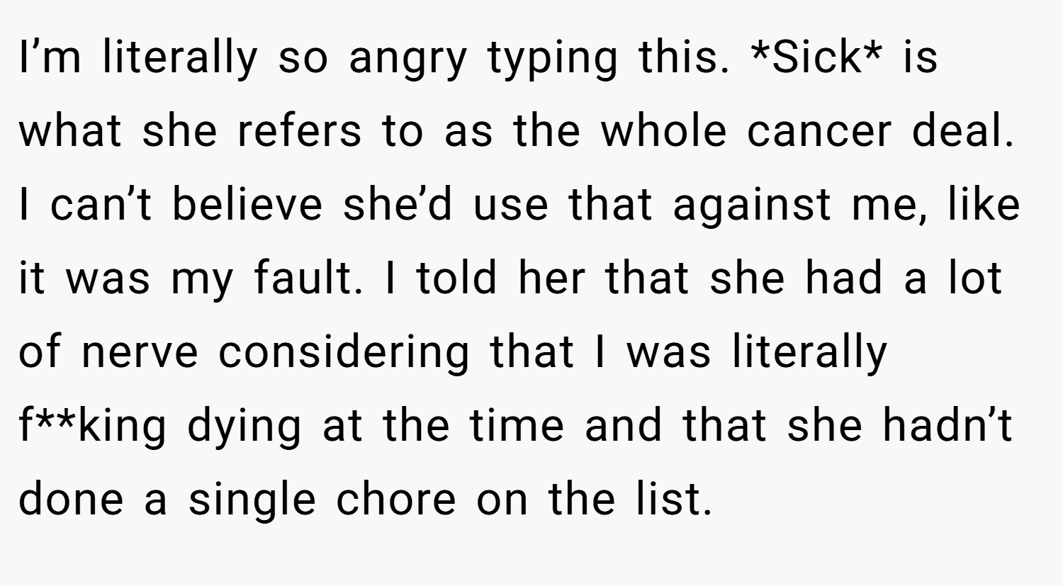 I’m literally so angry typing this. *Sick* is what she refers to as the whole cancer deal. I can’t believe she’d use that against me, like it was my fault. I told her that she had a lot of nerve considering that I was literally f**king dying at the time and that she hadn’t done a single chore on the list.