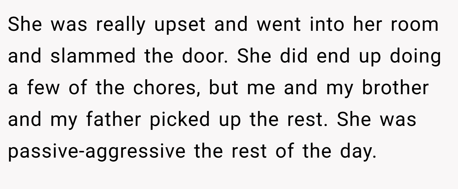 She was really upset and went into her room and slammed the door. She did end up doing a few of the chores, but me and my brother and my father picked up the rest. She was passive-aggressive the rest of the day.