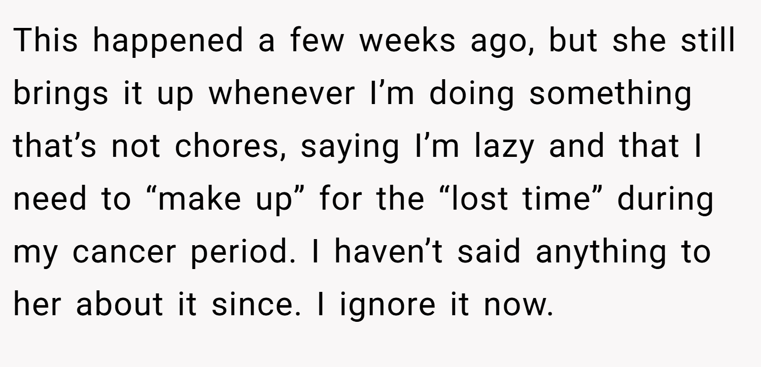 This happened a few weeks ago, but she still brings it up whenever I’m doing something that’s not chores, saying I’m lazy and that I need to “make up” for the “lost time” during my cancer period. I haven’t said anything to her about it since. I ignore it now.