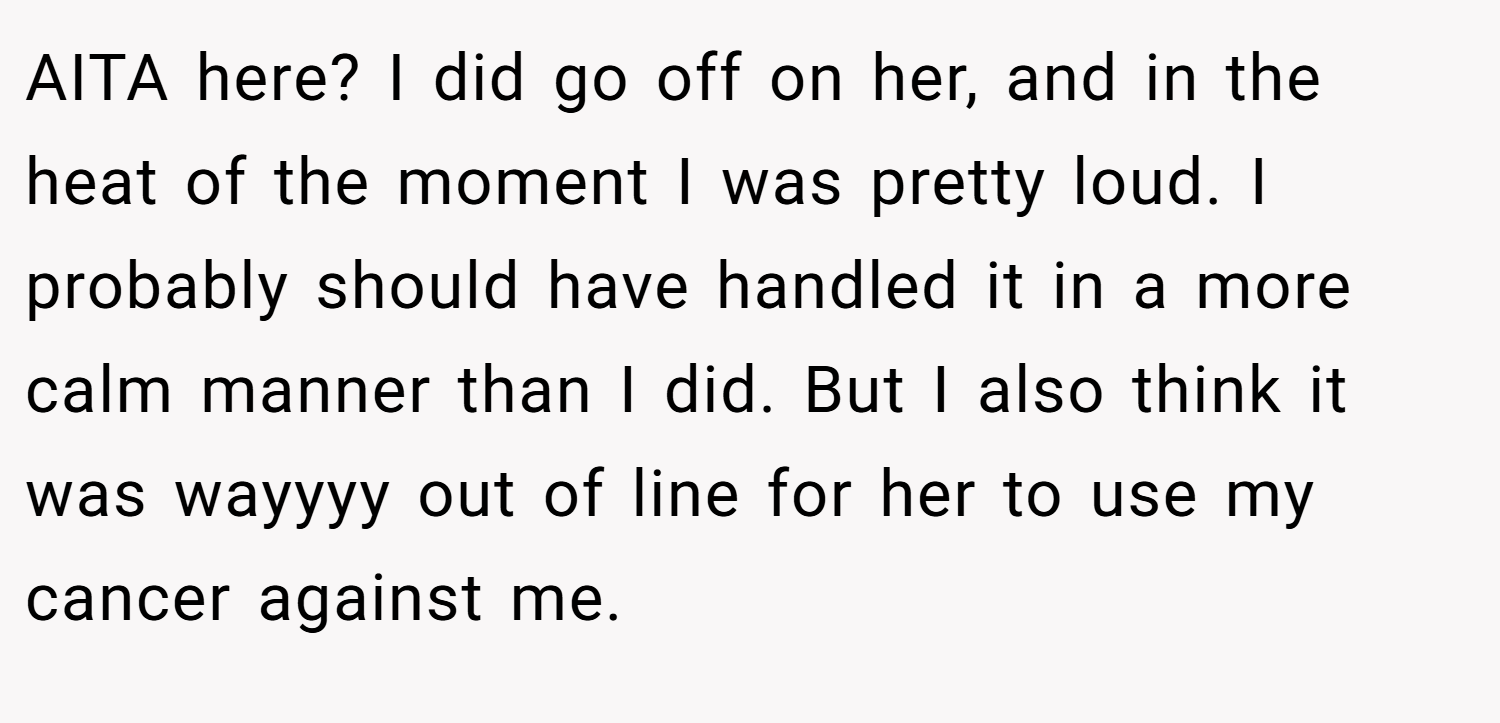 AITA here? I did go off on her, and in the heat of the moment I was pretty loud. I probably should have handled it in a more calm manner than I did. But I also think it was wayyyy out of line for her to use my cancer against me.