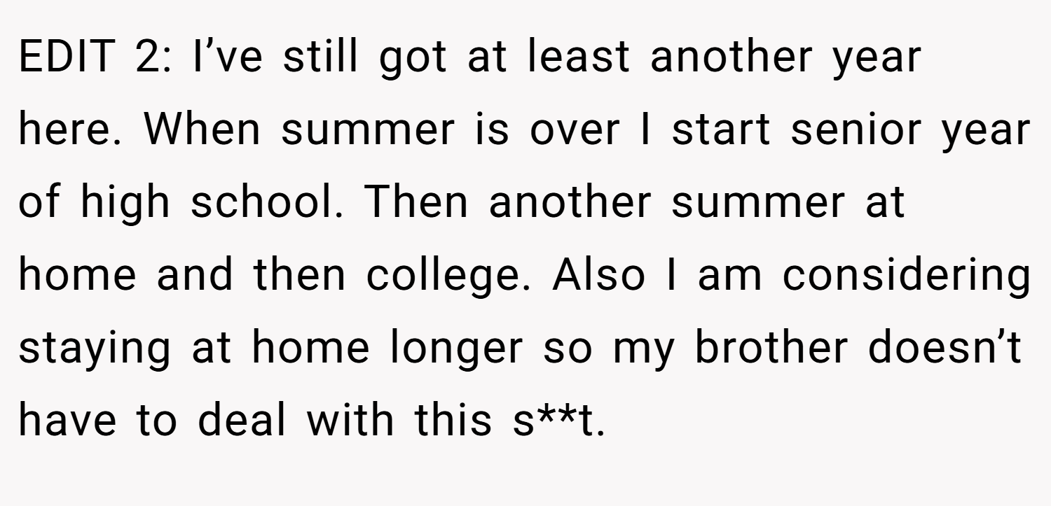 EDIT 2: I’ve still got at least another year here. When summer is over I start senior year of high school. Then another summer at home and then college. Also I am considering staying at home longer so my brother doesn’t have to deal with this s**t.