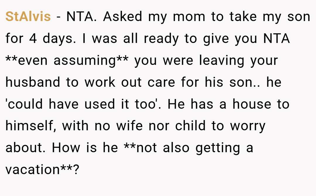 StAlvis − NTA. Asked my mom to take my son for 4 days. I was all ready to give you NTA **even assuming** you were leaving your husband to work out care for his son.. he 'could have used it too'. He has a house to himself, with no wife nor child to worry about. How is he **not also getting a vacation**?