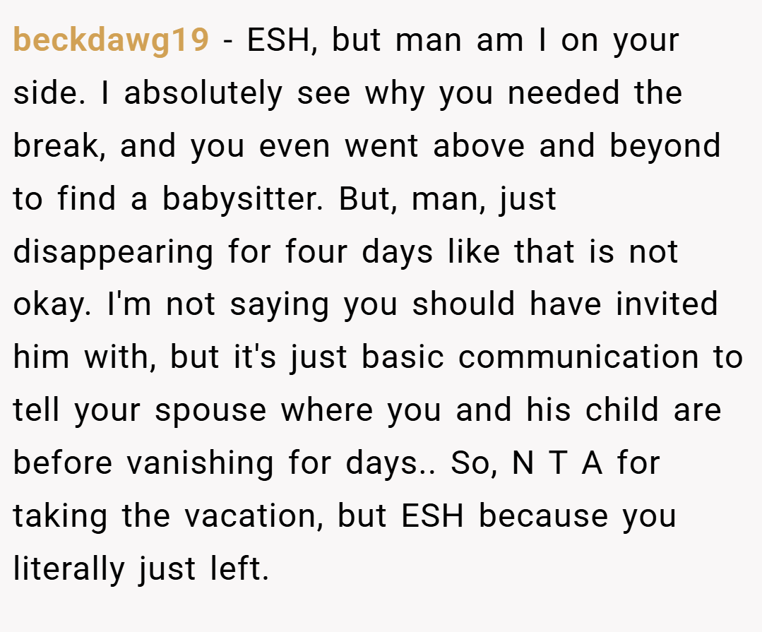 beckdawg19 − ESH, but man am I on your side. I absolutely see why you needed the break, and you even went above and beyond to find a babysitter. But, man, just disappearing for four days like that is not okay. I'm not saying you should have invited him with, but it's just basic communication to tell your spouse where you and his child are before vanishing for days.. So, N T A for taking the vacation, but ESH because you literally just left.