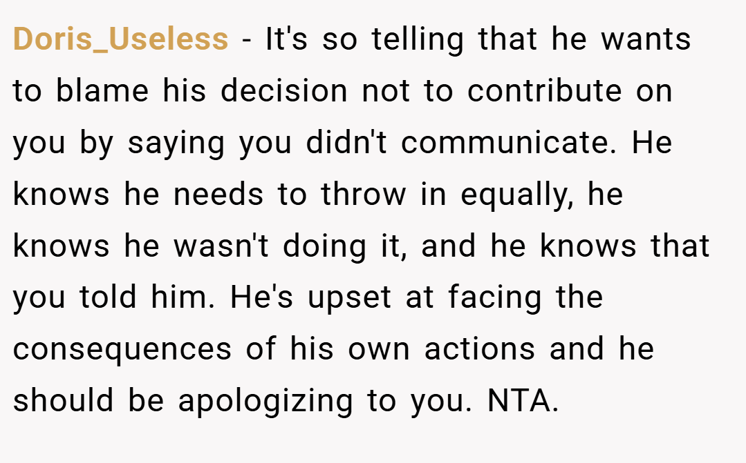 Doris_Useless − It's so telling that he wants to blame his decision not to contribute on you by saying you didn't communicate. He knows he needs to throw in equally, he knows he wasn't doing it, and he knows that you told him. He's upset at facing the consequences of his own actions and he should be apologizing to you. NTA.