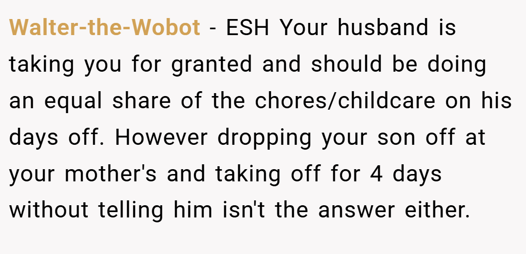 Walter-the-Wobot − ESH Your husband is taking you for granted and should be doing an equal share of the chores/childcare on his days off. However dropping your son off at your mother's and taking off for 4 days without telling him isn't the answer either.