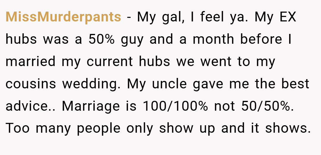 MissMurderpants − My gal, I feel ya. My EX hubs was a 50% guy and a month before I married my current hubs we went to my cousins wedding. My uncle gave me the best advice.. Marriage is 100/100% not 50/50%. Too many people only show up and it shows.