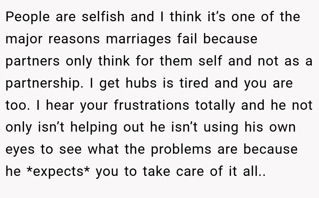 People are selfish and I think it’s one of the major reasons marriages fail because partners only think for them self and not as a partnership. I get hubs is tired and you are too. I hear your frustrations totally and he not only isn’t helping out he isn’t using his own eyes to see what the problems are because he *expects* you to take care of it all..