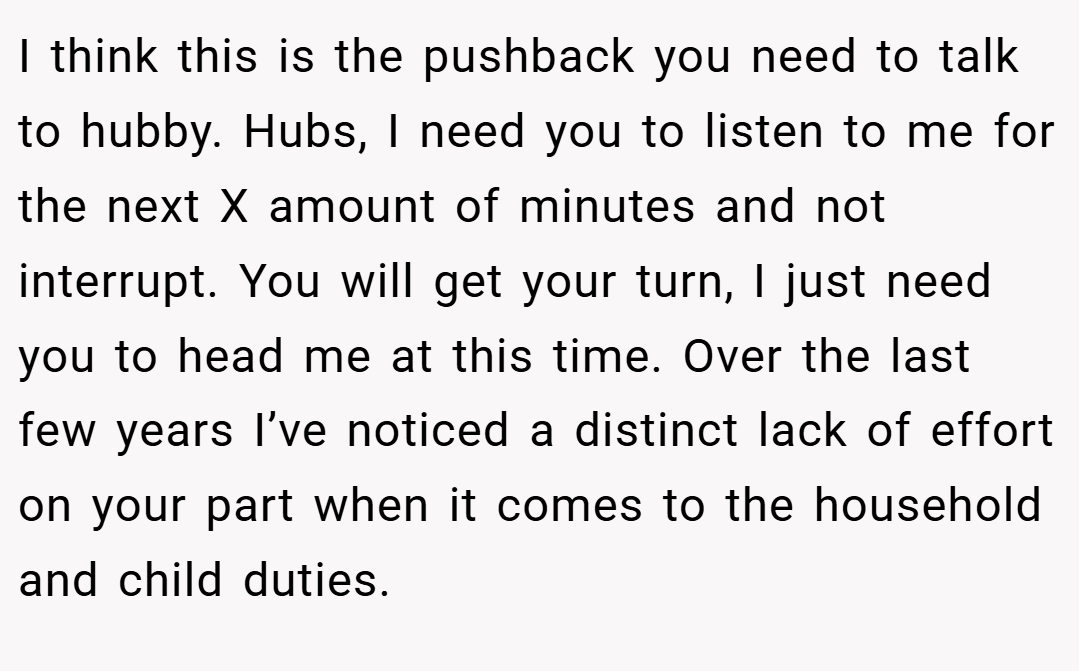 I think this is the pushback you need to talk to hubby. Hubs, I need you to listen to me for the next X amount of minutes and not interrupt. You will get your turn, I just need you to head me at this time. Over the last few years I’ve noticed a distinct lack of effort on your part when it comes to the household and child duties.