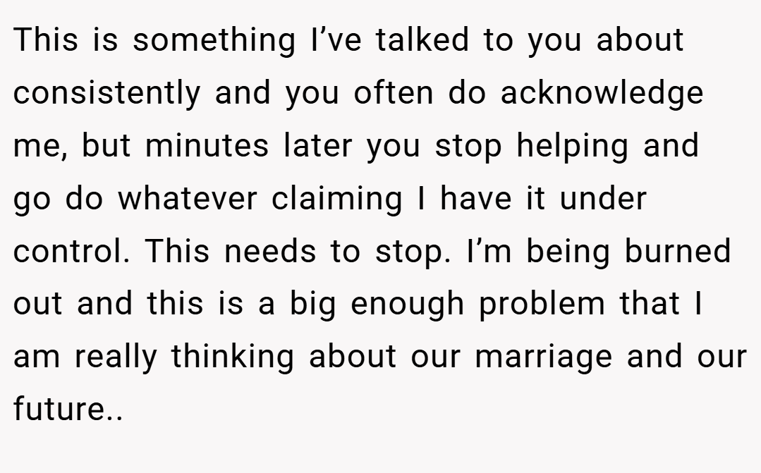 This is something I’ve talked to you about consistently and you often do acknowledge me, but minutes later you stop helping and go do whatever claiming I have it under control. This needs to stop. I’m being burned out and this is a big enough problem that I am really thinking about our marriage and our future..