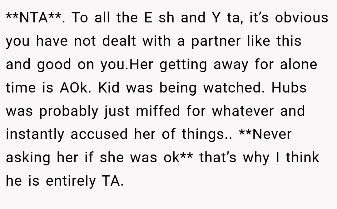 **NTA**. To all the E sh and Y ta, it’s obvious you have not dealt with a partner like this and good on you.Her getting away for alone time is AOk. Kid was being watched. Hubs was probably just miffed for whatever and instantly accused her of things.. **Never asking her if she was ok** that’s why I think he is entirely TA.