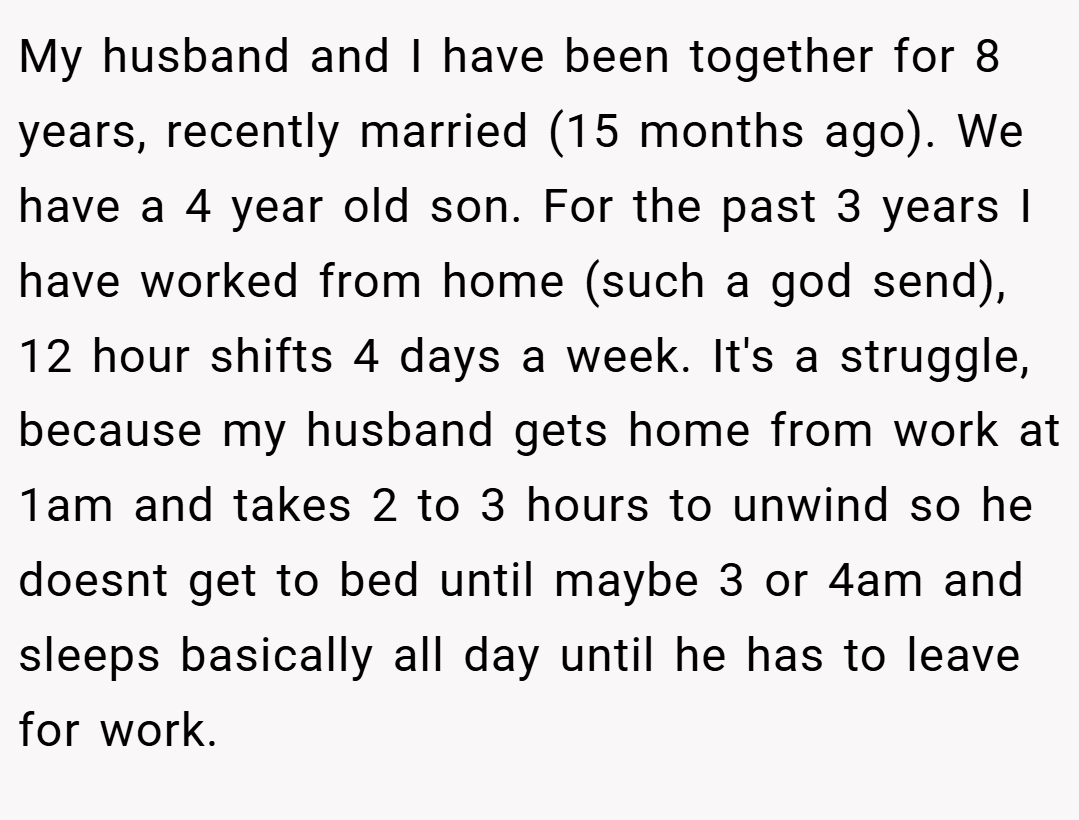 My husband and I have been together for 8 years, recently married (15 months ago). We have a 4 year old son. For the past 3 years I have worked from home (such a god send), 12 hour shifts 4 days a week. It's a struggle, because my husband gets home from work at 1am and takes 2 to 3 hours to unwind so he doesnt get to bed until maybe 3 or 4am and sleeps basically all day until he has to leave for work.