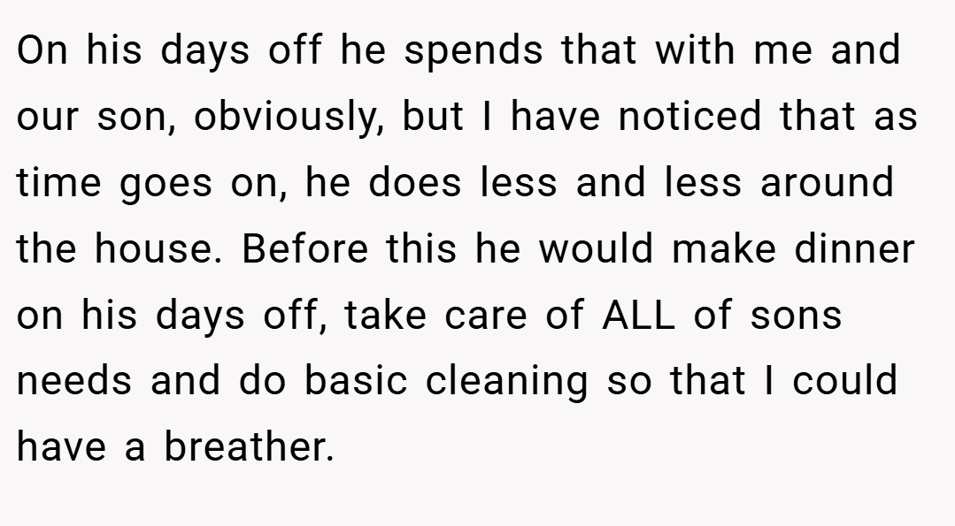 On his days off he spends that with me and our son, obviously, but I have noticed that as time goes on, he does less and less around the house. Before this he would make dinner on his days off, take care of ALL of sons needs and do basic cleaning so that I could have a breather.