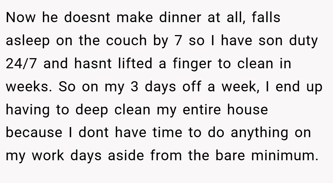 Now he doesnt make dinner at all, falls asleep on the couch by 7 so I have son duty 24/7 and hasnt lifted a finger to clean in weeks. So on my 3 days off a week, I end up having to deep clean my entire house because I dont have time to do anything on my work days aside from the bare minimum.