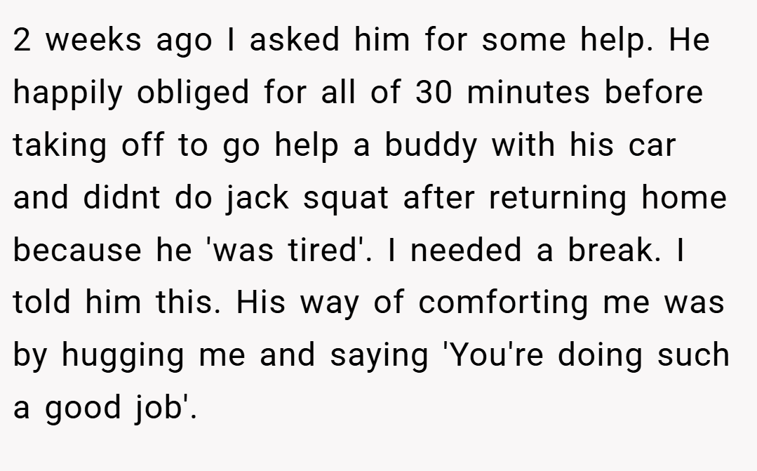 2 weeks ago I asked him for some help. He happily obliged for all of 30 minutes before taking off to go help a buddy with his car and didnt do jack squat after returning home because he 'was tired'. I needed a break. I told him this. His way of comforting me was by hugging me and saying 'You're doing such a good job'.