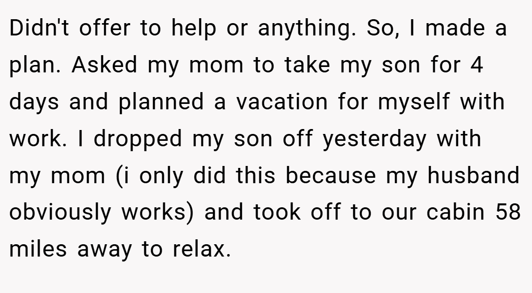 Didn't offer to help or anything. So, I made a plan. Asked my mom to take my son for 4 days and planned a vacation for myself with work. I dropped my son off yesterday with my mom (i only did this because my husband obviously works) and took off to our cabin 58 miles away to relax.