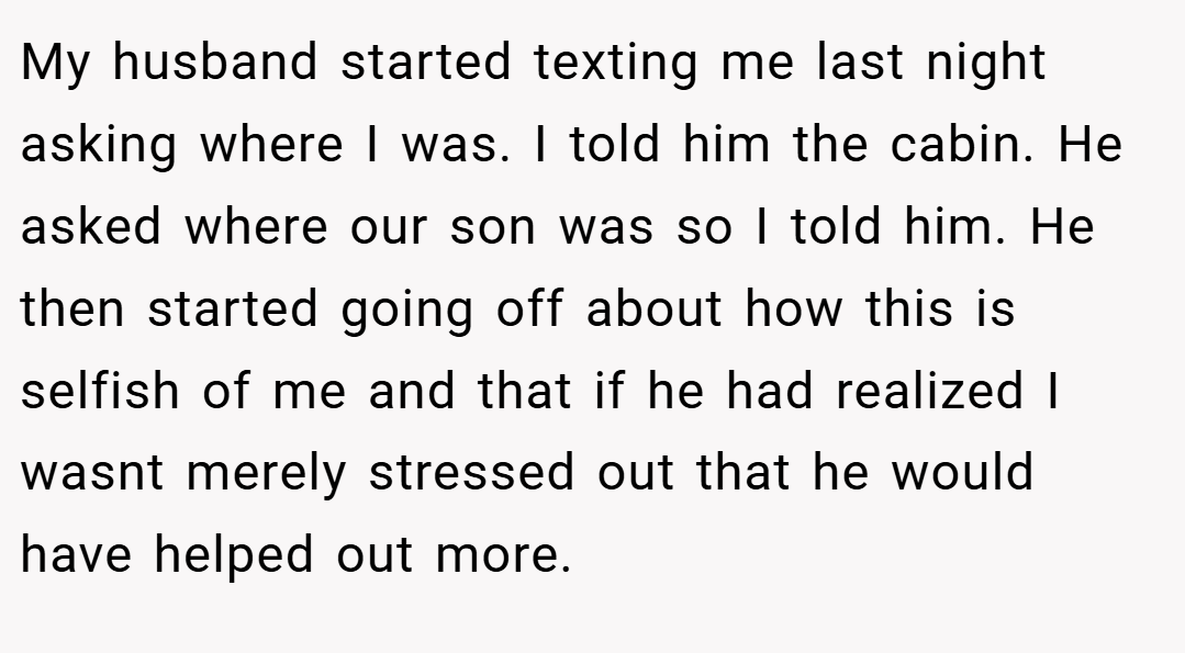 My husband started texting me last night asking where I was. I told him the cabin. He asked where our son was so I told him. He then started going off about how this is selfish of me and that if he had realized I wasnt merely stressed out that he would have helped out more.