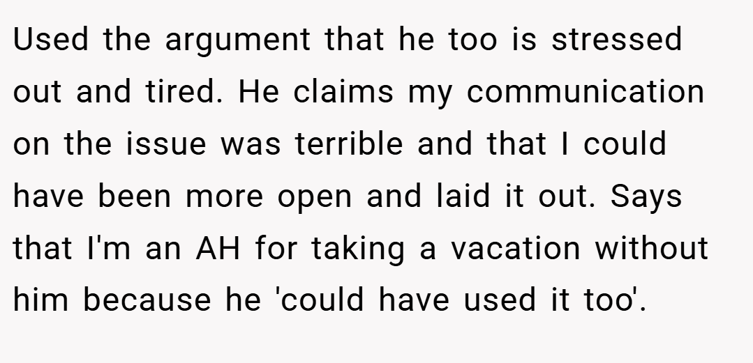 Used the argument that he too is stressed out and tired. He claims my communication on the issue was terrible and that I could have been more open and laid it out. Says that I'm an AH for taking a vacation without him because he 'could have used it too'.