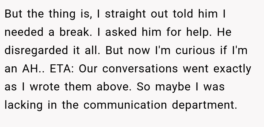 But the thing is, I straight out told him I needed a break. I asked him for help. He disregarded it all. But now I'm curious if I'm an AH.. ETA: Our conversations went exactly as I wrote them above. So maybe I was lacking in the communication department.