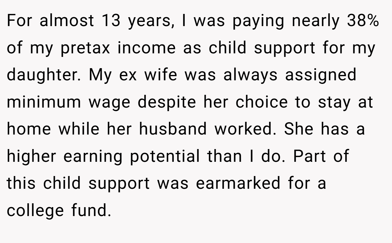For almost 13 years, I was paying nearly 38% of my pretax income as child support for my daughter. My ex wife was always assigned minimum wage despite her choice to stay at home while her husband worked. She has a higher earning potential than I do. Part of this child support was earmarked for a college fund.