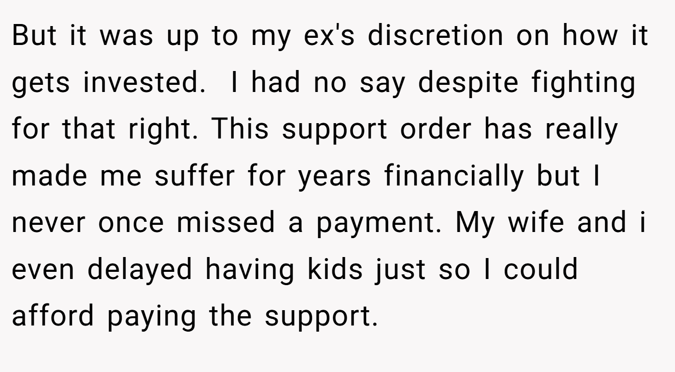 But it was up to my ex's discretion on how it gets invested.  I had no say despite fighting for that right. This support order has really made me suffer for years financially but I never once missed a payment. My wife and i even delayed having kids just so I could afford paying the support.