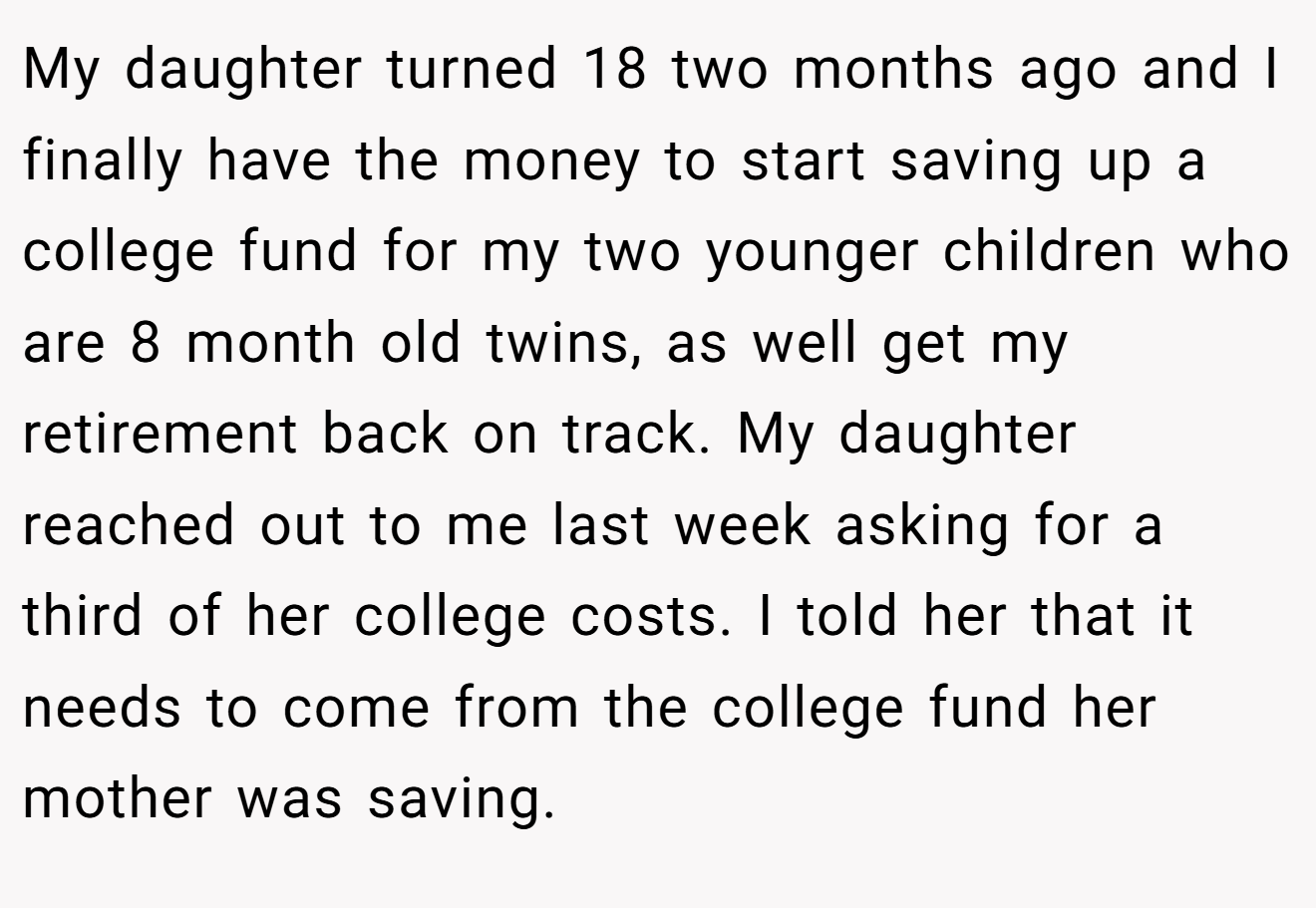 My daughter turned 18 two months ago and I finally have the money to start saving up a college fund for my two younger children who are 8 month old twins, as well get my retirement back on track. My daughter reached out to me last week asking for a third of her college costs. I told her that it needs to come from the college fund her mother was saving.