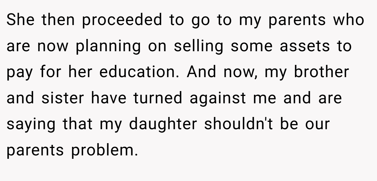 She then proceeded to go to my parents who are now planning on selling some assets to pay for her education. And now, my brother and sister have turned against me and are saying that my daughter shouldn't be our parents problem.