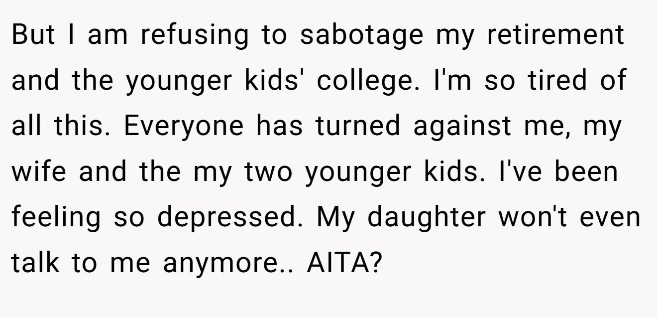 But I am refusing to sabotage my retirement and the younger kids' college. I'm so tired of all this. Everyone has turned against me, my wife and the my two younger kids. I've been feeling so depressed. My daughter won't even talk to me anymore.. AITA?