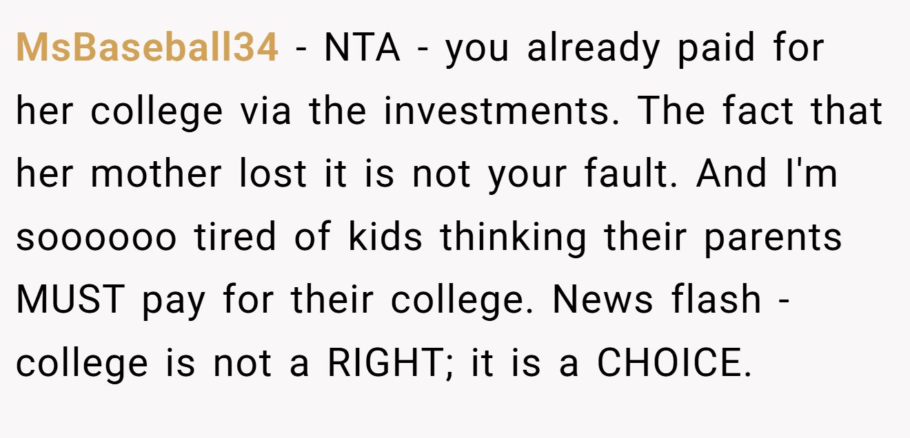 MsBaseball34 − NTA - you already paid for her college via the investments. The fact that her mother lost it is not your fault. And I'm soooooo tired of kids thinking their parents MUST pay for their college. News flash - college is not a RIGHT; it is a CHOICE.