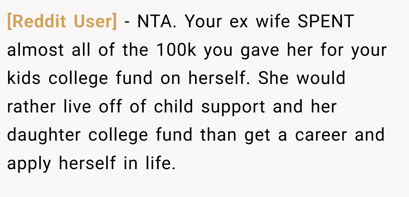 [Reddit User] − NTA. Your ex wife SPENT almost all of the 100k you gave her for your kids college fund on herself. She would rather live off of child support and her daughter college fund than get a career and apply herself in life.