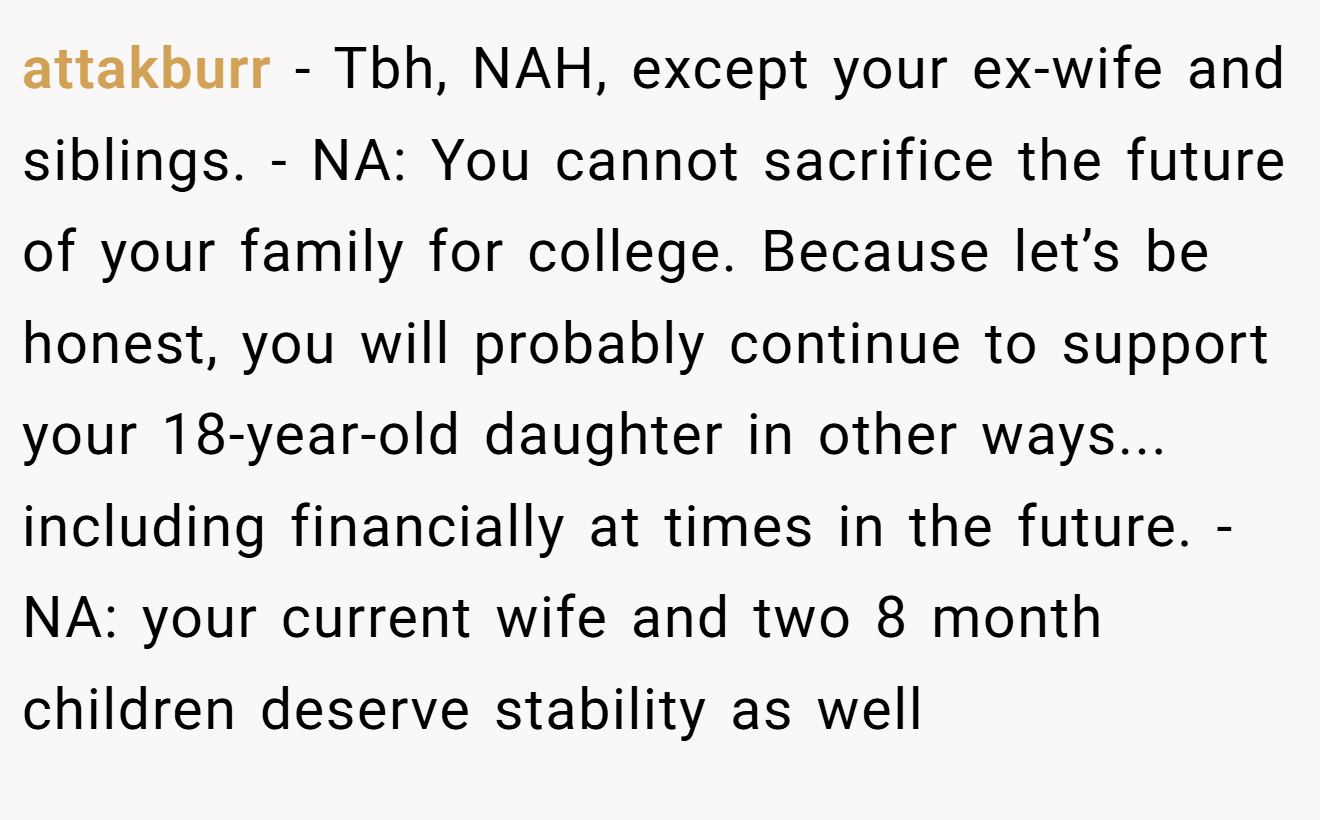 attakburr − Tbh, NAH, except your ex-wife and siblings. - NA: You cannot sacrifice the future of your family for college. Because let’s be honest, you will probably continue to support your 18-year-old daughter in other ways... including financially at times in the future. - NA: your current wife and two 8 month children deserve stability as well
