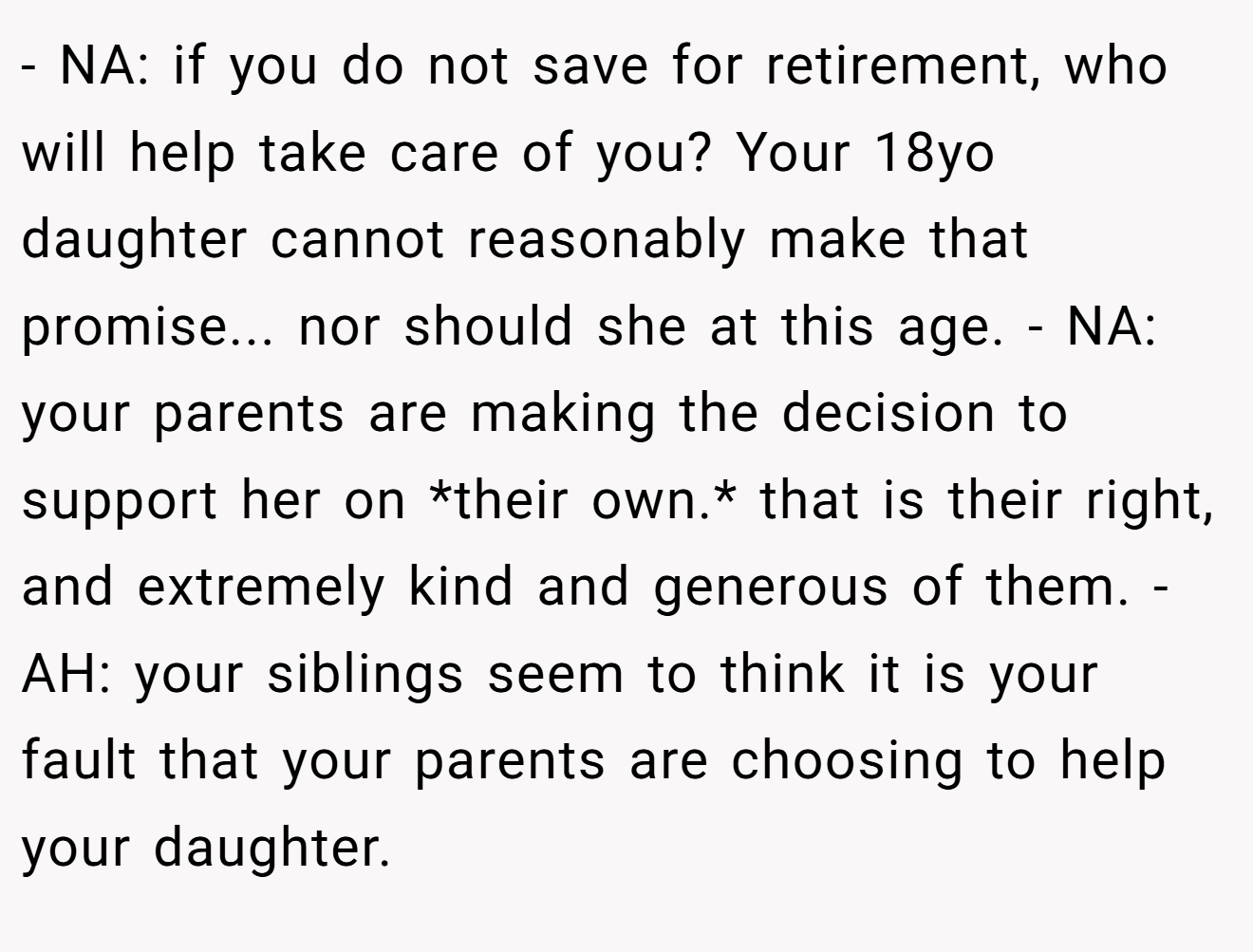 - NA: if you do not save for retirement, who will help take care of you? Your 18yo daughter cannot reasonably make that promise... nor should she at this age. - NA: your parents are making the decision to support her on *their own.* that is their right, and extremely kind and generous of them. - AH: your siblings seem to think it is your fault that your parents are choosing to help your daughter.
