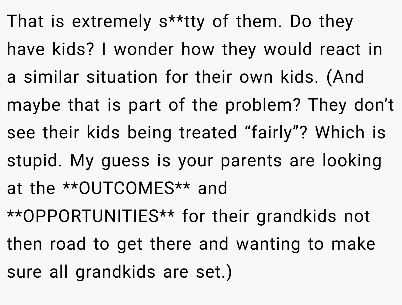 That is extremely s**tty of them. Do they have kids? I wonder how they would react in a similar situation for their own kids. (And maybe that is part of the problem? They don’t see their kids being treated “fairly”? Which is stupid. My guess is your parents are looking at the **OUTCOMES** and **OPPORTUNITIES** for their grandkids not then road to get there and wanting to make sure all grandkids are set.)