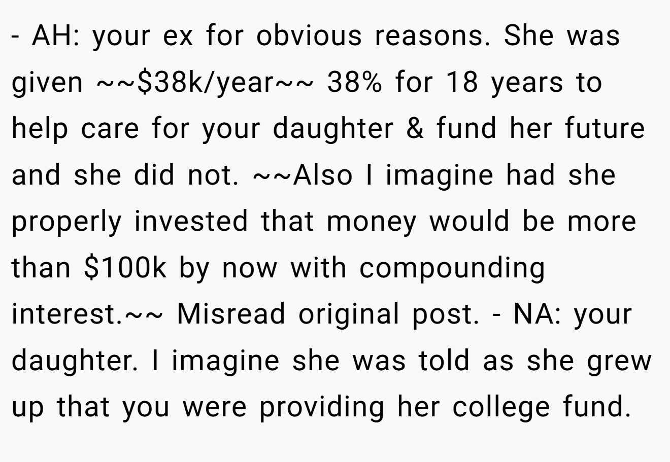 - AH: your ex for obvious reasons. She was given ~~$38k/year~~ 38% for 18 years to help care for your daughter & fund her future and she did not. ~~Also I imagine had she properly invested that money would be more than $100k by now with compounding interest.~~ Misread original post. - NA: your daughter. I imagine she was told as she grew up that you were providing her college fund.
