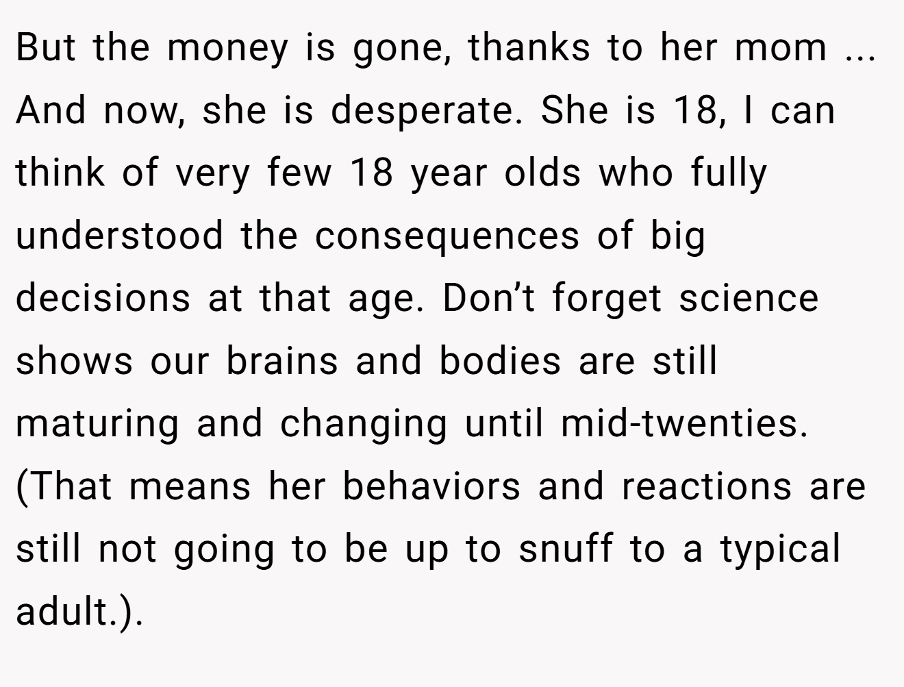 But the money is gone, thanks to her mom ... And now, she is desperate. She is 18, I can think of very few 18 year olds who fully understood the consequences of big decisions at that age. Don’t forget science shows our brains and bodies are still maturing and changing until mid-twenties. (That means her behaviors and reactions are still not going to be up to snuff to a typical adult.).