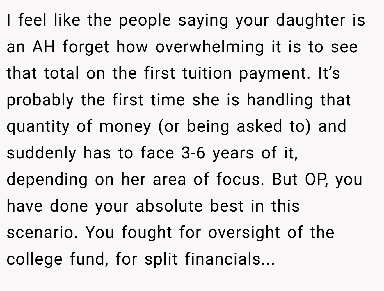 I feel like the people saying your daughter is an AH forget how overwhelming it is to see that total on the first tuition payment. It’s probably the first time she is handling that quantity of money (or being asked to) and suddenly has to face 3-6 years of it, depending on her area of focus. But OP, you have done your absolute best in this scenario. You fought for oversight of the college fund, for split financials...