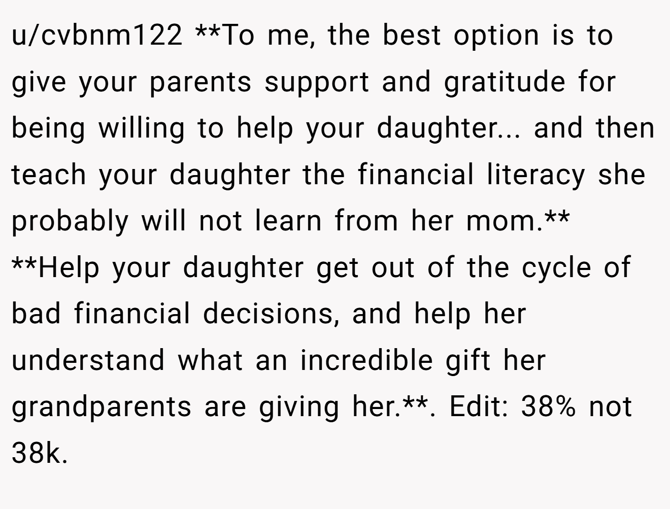 u/cvbnm122 **To me, the best option is to give your parents support and gratitude for being willing to help your daughter... and then teach your daughter the financial literacy she probably will not learn from her mom.** **Help your daughter get out of the cycle of bad financial decisions, and help her understand what an incredible gift her grandparents are giving her.**. Edit: 38% not 38k.