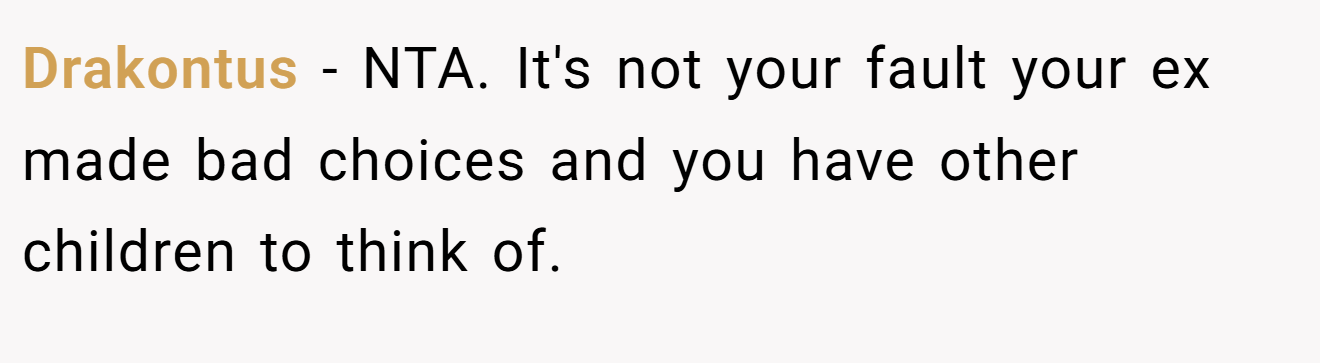 Drakontus − NTA. It's not your fault your ex made bad choices and you have other children to think of.