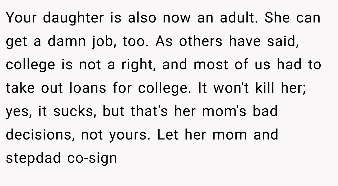 Your daughter is also now an adult. She can get a damn job, too. As others have said, college is not a right, and most of us had to take out loans for college. It won't kill her; yes, it sucks, but that's her mom's bad decisions, not yours. Let her mom and stepdad co-sign