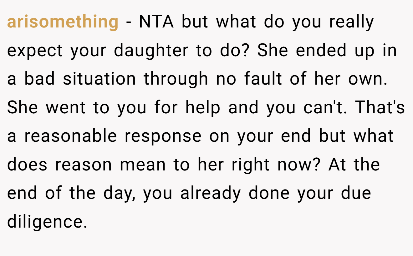 arisomething − NTA but what do you really expect your daughter to do? She ended up in a bad situation through no fault of her own. She went to you for help and you can't. That's a reasonable response on your end but what does reason mean to her right now? At the end of the day, you already done your due diligence.