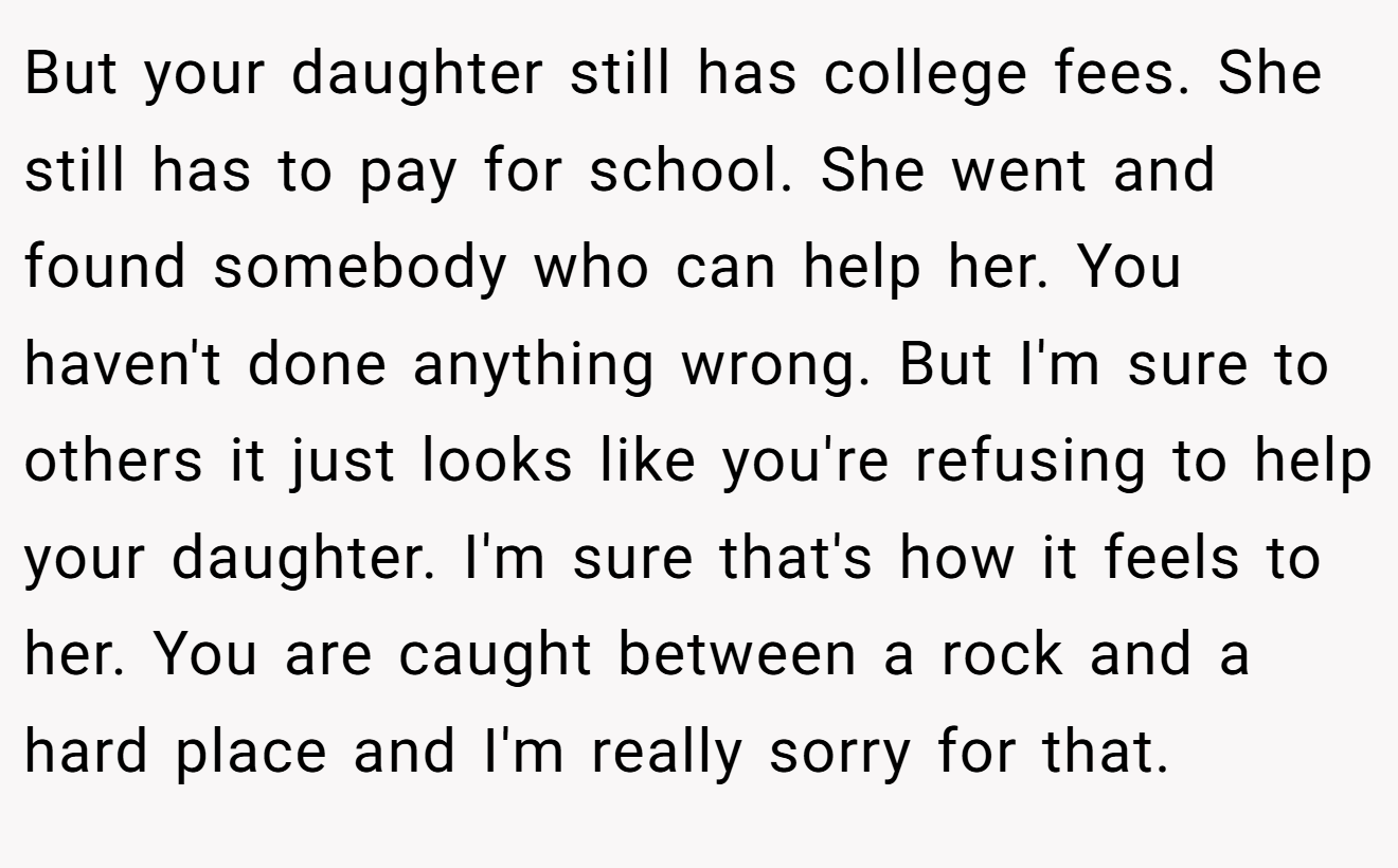 But your daughter still has college fees. She still has to pay for school. She went and found somebody who can help her. You haven't done anything wrong. But I'm sure to others it just looks like you're refusing to help your daughter. I'm sure that's how it feels to her. You are caught between a rock and a hard place and I'm really sorry for that.