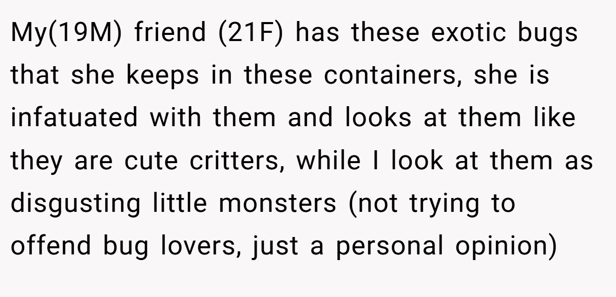My(19M) friend (21F) has these exotic bugs that she keeps in these containers, she is infatuated with them and looks at them like they are cute critters, while I look at them as disgusting little monsters (not trying to offend bug lovers, just a personal opinion)