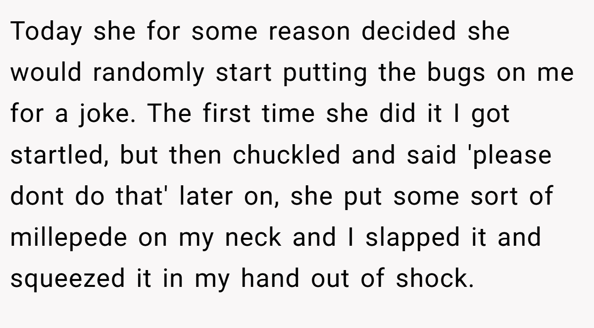 Today she for some reason decided she would randomly start putting the bugs on me for a joke. The first time she did it I got startled, but then chuckled and said 'please dont do that' later on, she put some sort of millepede on my neck and I slapped it and squeezed it in my hand out of shock.