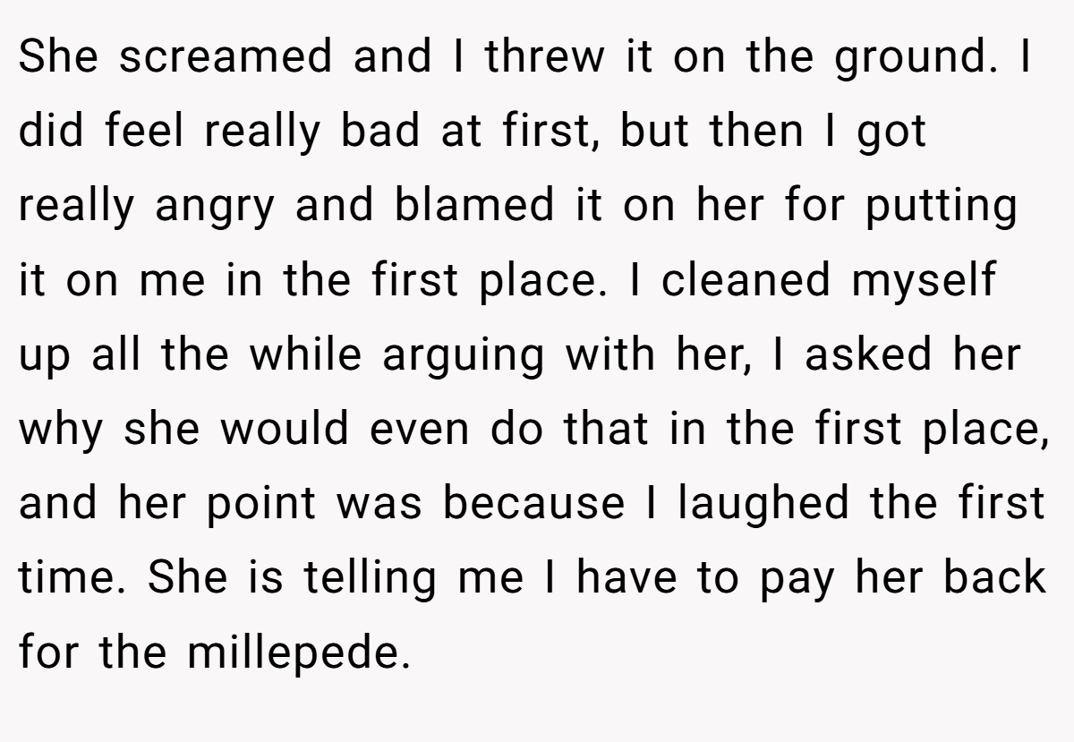 She screamed and I threw it on the ground. I did feel really bad at first, but then I got really angry and blamed it on her for putting it on me in the first place. I cleaned myself up all the while arguing with her, I asked her why she would even do that in the first place, and her point was because I laughed the first time. She is telling me I have to pay her back for the millepede.